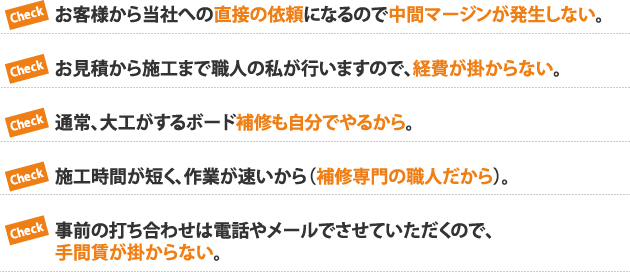 Check お客様から当社への直接の依頼になるので中間マージンが発生しない。Checkお見積から施工まで職人の私が行いますので、経費が掛からない。Check通常、大工がするボード補修も自分でやるから。Check施工時間が短く、作業が速いから（補修専門の職人だから）。Check事前の打ち合わせは電話やメールでさせていただくので、手間賃が掛からない。